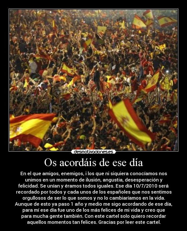 Os acordáis de ese día - En el que amigos, enemigos, i los que ni siquiera conocíamos nos
unimos en un momento de ilusión, angustia, desesperación y
felicidad. Se unían y éramos todos iguales. Ese día 10/7/2010 será
recordado por todos y cada unos de los españoles que nos sentimos
orgullosos de ser lo que somos y no lo cambiaríamos en la vida.
Aunque de esto ya paso 1 año y medio me sigo acordando de ese día,
para mí ese día fue uno de los más felices de mi vida y creo que
para mucha gente también. Con este cartel solo quiero recordar
aquellos momentos tan felices. Gracias por leer este cartel.