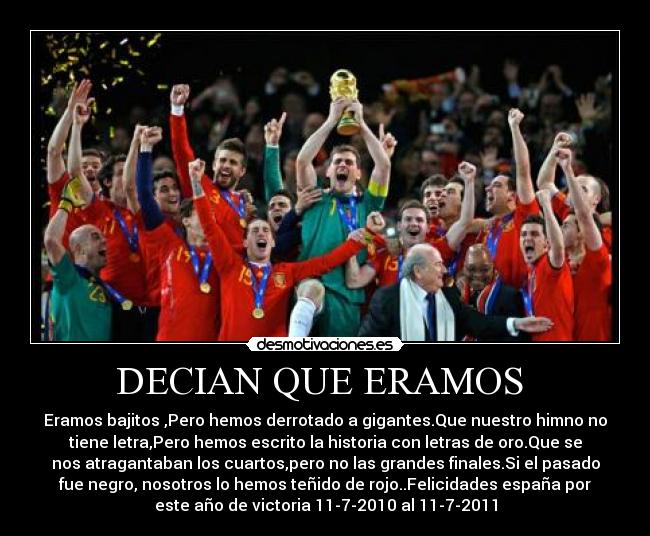 DECIAN QUE ERAMOS  - Eramos bajitos ,Pero hemos derrotado a gigantes.Que nuestro himno no
tiene letra,Pero hemos escrito la historia con letras de oro.Que se
nos atragantaban los cuartos,pero no las grandes finales.Si el pasado
fue negro, nosotros lo hemos teñido de rojo..Felicidades españa por
este año de victoria 11-7-2010 al 11-7-2011
