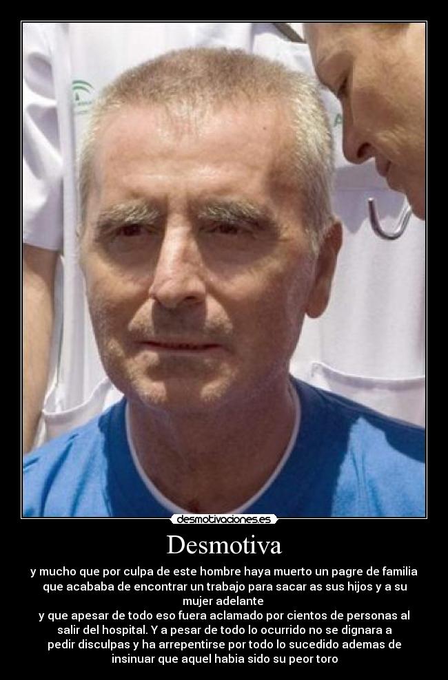 Desmotiva - y mucho que por culpa de este hombre haya muerto un pagre de familia
que acababa de encontrar un trabajo para sacar as sus hijos y a su
mujer adelante 
y que apesar de todo eso fuera aclamado por cientos de personas al
salir del hospital. Y a pesar de todo lo ocurrido no se dignara a
pedir disculpas y ha arrepentirse por todo lo sucedido ademas de
insinuar que aquel habia sido su peor toro