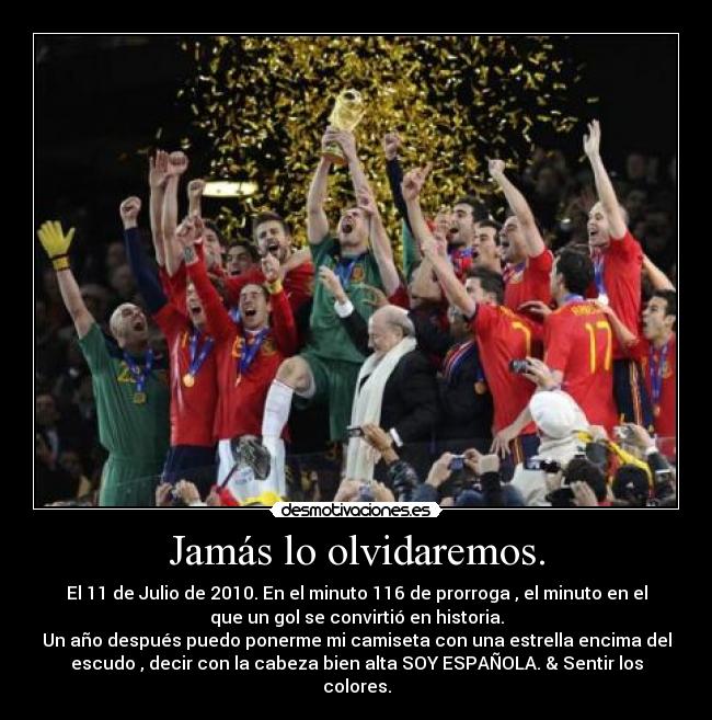 Jamás lo olvidaremos. - El 11 de Julio de 2010. En el minuto 116 de prorroga , el minuto en el
que un gol se convirtió en historia.
Un año después puedo ponerme mi camiseta con una estrella encima del
escudo , decir con la cabeza bien alta SOY ESPAÑOLA. & Sentir los
colores.