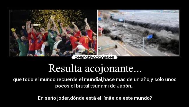 Resulta acojonante... - que todo el mundo recuerde el mundial,hace más de un año,y solo unos
pocos el brutal tsunami de Japón...
En serio joder,dónde está el límite de este mundo?