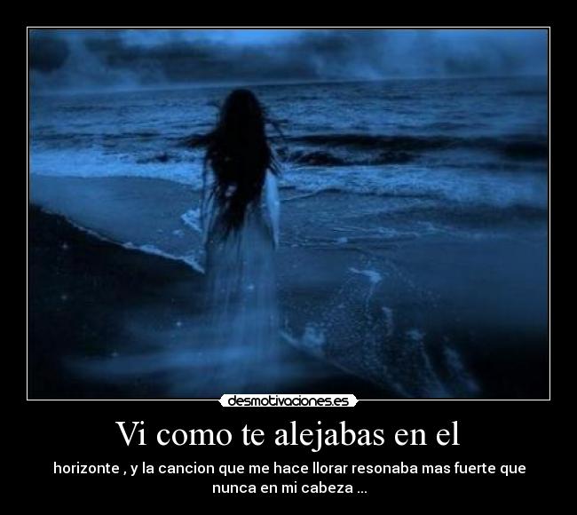 Vi como te alejabas en el - horizonte , y la cancion que me hace llorar resonaba mas fuerte que
nunca en mi cabeza ...