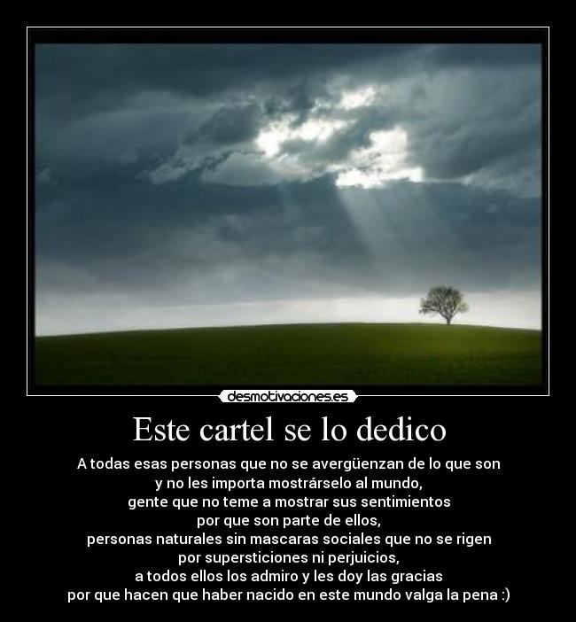Este cartel se lo dedico - A todas esas personas que no se avergüenzan de lo que son
y no les importa mostrárselo al mundo,
gente que no teme a mostrar sus sentimientos
por que son parte de ellos,
personas naturales sin mascaras sociales que no se rigen
por supersticiones ni perjuicios,
a todos ellos los admiro y les doy las gracias
por que hacen que haber nacido en este mundo valga la pena :)