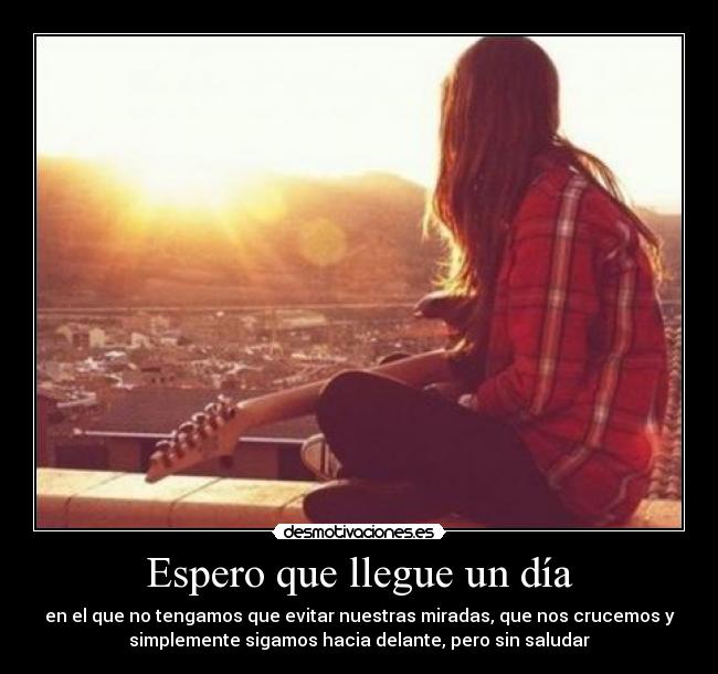 Espero que llegue un día - en el que no tengamos que evitar nuestras miradas, que nos crucemos y
simplemente sigamos hacia delante, pero sin saludar