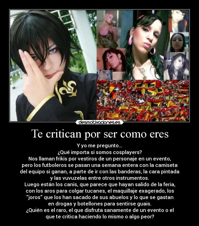 Te critican por ser como eres - Y yo me pregunto...
¿Qué importa si somos cosplayers?
Nos llaman frikis por vestiros de un personaje en un evento,
pero los futboleros se pasan una semana entera con la camiseta
del equipo si ganan, a parte de ir con las banderas, la cara pintada
y las vuvuzelas entre otros instrumentos.
Luego están los canis, que parece que hayan salido de la feria,
con los aros para colgar tucanes, el maquillaje exagerado, los
joros que los han sacado de sus abuelos y lo que se gastan
en drogas y botellones para sentirse guais.
¿Quién es el raro, el que disfruta sanamente de un evento o el
que te critica haciendo lo mismo o algo peor?