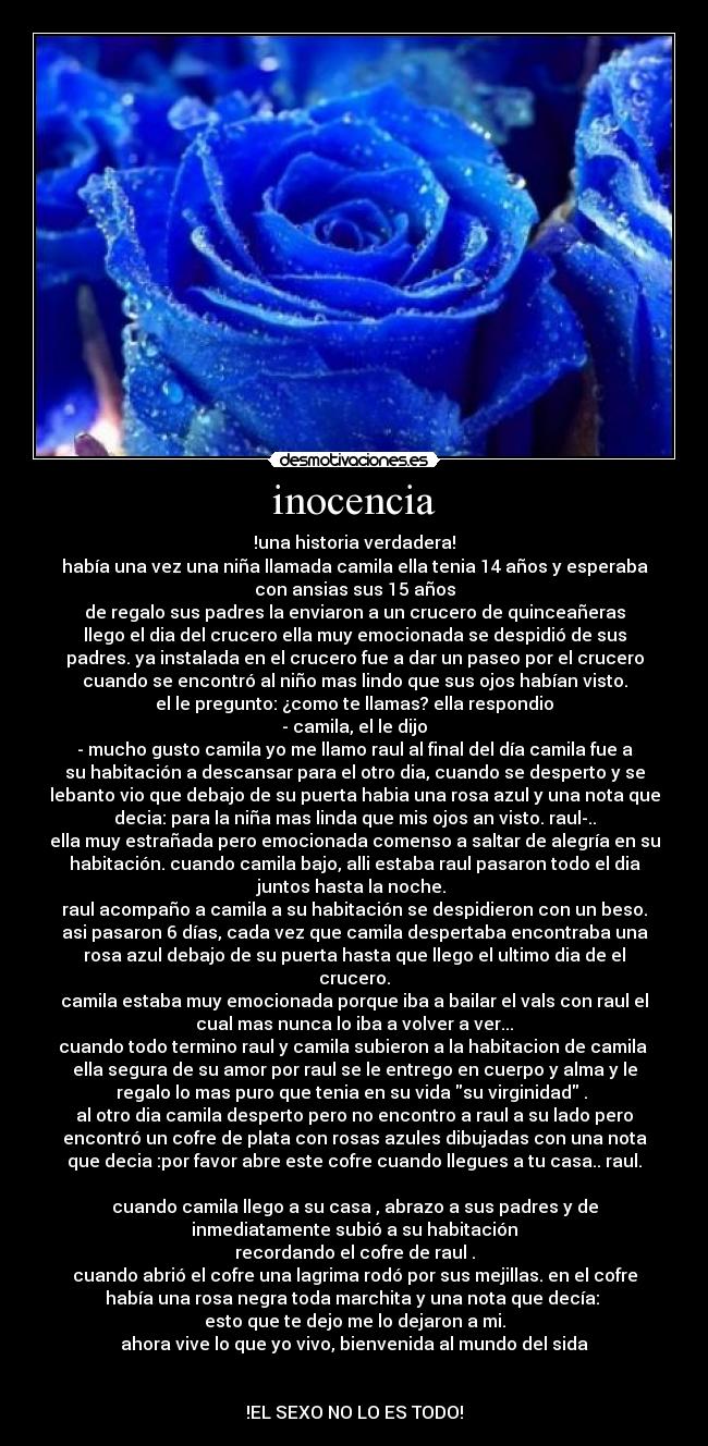 inocencia - !una historia verdadera!
había una vez una niña llamada camila ella tenia 14 años y esperaba
con ansias sus 15 años
de regalo sus padres la enviaron a un crucero de quinceañeras
llego el dia del crucero ella muy emocionada se despidió de sus
padres. ya instalada en el crucero fue a dar un paseo por el crucero
cuando se encontró al niño mas lindo que sus ojos habían visto.
el le pregunto: ¿como te llamas? ella respondio
- camila, el le dijo
- mucho gusto camila yo me llamo raul al final del día camila fue a
su habitación a descansar para el otro dia, cuando se desperto y se
lebanto vio que debajo de su puerta habia una rosa azul y una nota que
decia: para la niña mas linda que mis ojos an visto. raul-..
ella muy estrañada pero emocionada comenso a saltar de alegría en su
habitación. cuando camila bajo, alli estaba raul pasaron todo el dia
juntos hasta la noche.
raul acompaño a camila a su habitación se despidieron con un beso.
asi pasaron 6 días, cada vez que camila despertaba encontraba una
rosa azul debajo de su puerta hasta que llego el ultimo dia de el
crucero.
camila estaba muy emocionada porque iba a bailar el vals con raul el
cual mas nunca lo iba a volver a ver...
cuando todo termino raul y camila subieron a la habitacion de camila
ella segura de su amor por raul se le entrego en cuerpo y alma y le
regalo lo mas puro que tenia en su vida su virginidad .
al otro dia camila desperto pero no encontro a raul a su lado pero
encontró un cofre de plata con rosas azules dibujadas con una nota
que decia :por favor abre este cofre cuando llegues a tu casa.. raul.
cuando camila llego a su casa , abrazo a sus padres y de
inmediatamente subió a su habitación
recordando el cofre de raul .
cuando abrió el cofre una lagrima rodó por sus mejillas. en el cofre
había una rosa negra toda marchita y una nota que decía:
esto que te dejo me lo dejaron a mi.
ahora vive lo que yo vivo, bienvenida al mundo del sida
!EL SEXO NO LO ES TODO!