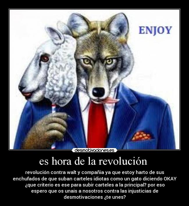 es hora de la revolución  - revolución contra walt y compañia ya que estoy harto de sus
enchufados de que suban carteles idiotas como un gato diciendo OKAY
¿que criterio es ese para subir carteles a la principal? por eso
espero que os unais a nosotros contra las injusticias de
desmotivaciones ¿te unes?