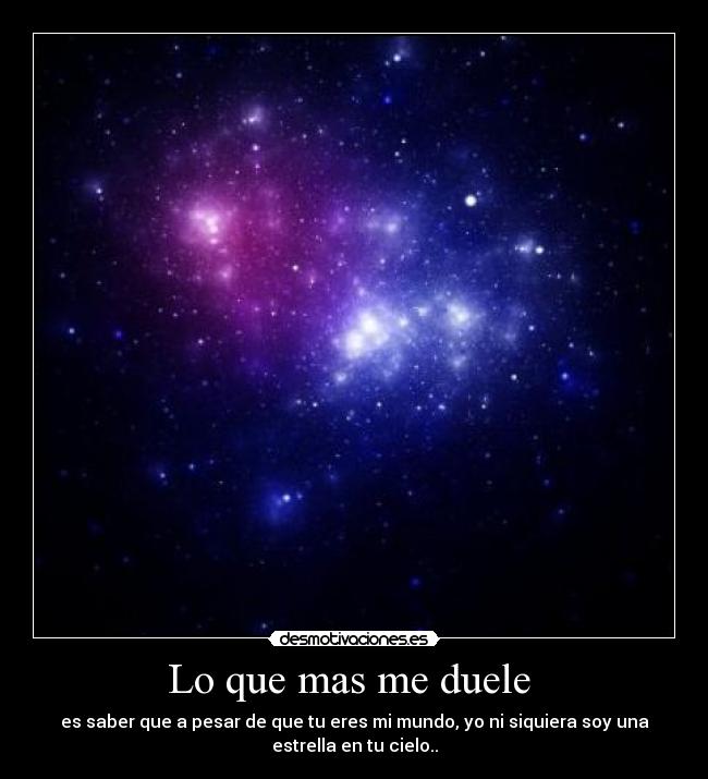 Lo que mas me duele - es saber que a pesar de que tu eres mi mundo, yo ni siquiera soy una
estrella en tu cielo..