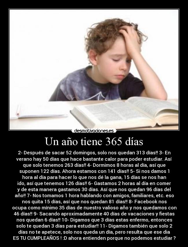 Un año tiene 365 días - 2- Después de sacar 52 domingos, solo nos quedan 313 días!! 3- En
verano hay 50 días que hace bastante calor para poder estudiar. Así
que solo tenemos 263 días!! 4- Dormimos 8 horas al día, así que
suponen 122 días. Ahora estamos con 141 días!! 5- Si nos damos 1
hora al día para hacer lo que nos dé la gana, 15 días se nos han
ido, así que tenemos 126 días!! 6- Gastamos 2 horas al día en comer
y de esta manera gastamos 30 días. Así que nos quedan 96 días del
año!! 7- Nos tomamos 1 hora hablando con amigos, familiares, etc. eso
nos quita 15 días, así que nos quedan 81 días!! 8- Facebook nos
ocupa como mínimo 35 días de nuestro valioso año y nos quedamos con
46 días!! 9- Sacando aproximadamente 40 días de vacaciones y fiestas
nos quedan 6 días!! 10- Digamos que 3 días estas enfermo, entonces
solo te quedan 3 días para estudiar!! 11- Digamos también que solo 2
días no te apetece, solo nos queda un día, pero resulta que ese dia
ES TU CUMPLEAÑOS ! :D ahora entienden porque no podemos estudiar ?