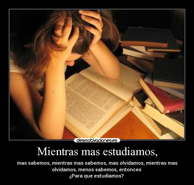 Mientras mas estudiamos, - mas sabemos, mientras mas sabemos, mas olvidamos, mientras mas
olvidamos, menos sabemos, entonces
¿Para que estudiamos?
