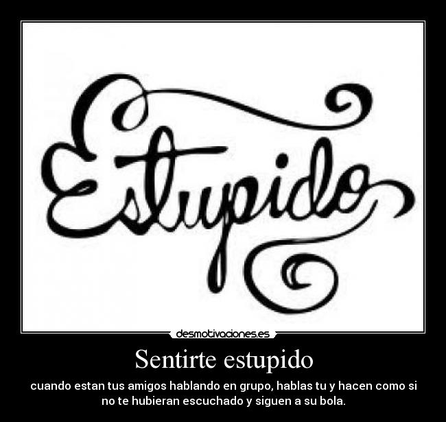 Sentirte estupido - cuando estan tus amigos hablando en grupo, hablas tu y hacen como si
no te hubieran escuchado y siguen a su bola.