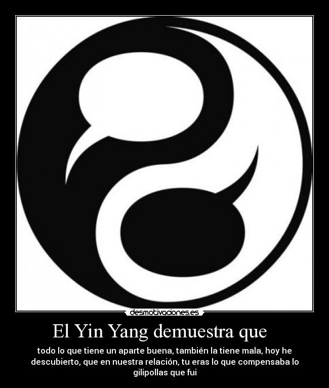 El Yin Yang demuestra que - todo lo que tiene un aparte buena, también la tiene mala, hoy he
descubierto, que en nuestra relación, tu eras lo que compensaba lo
gilipollas que fui