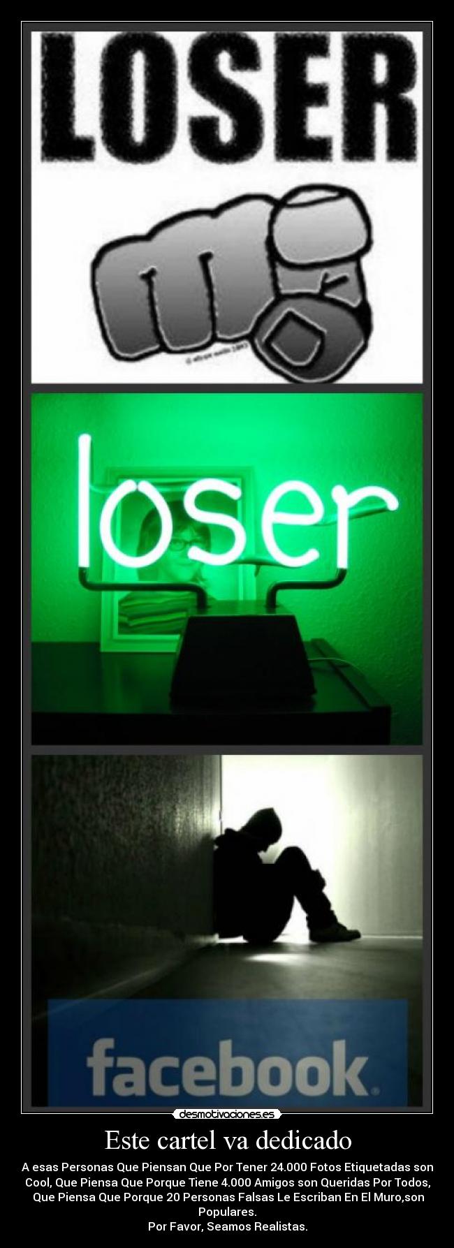 Este cartel va dedicado - A esas Personas Que Piensan Que Por Tener 24.000 Fotos Etiquetadas son
Cool, Que Piensa Que Porque Tiene 4.000 Amigos son Queridas Por Todos,
Que Piensa Que Porque 20 Personas Falsas Le Escriban En El Muro,son
Populares.
Por Favor, Seamos Realistas.