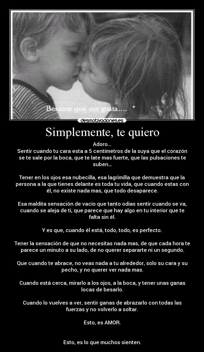 Simplemente, te quiero - Adoro...
Sentir cuando tu cara esta a 5 centímetros de la suya que el corazón
se te sale por la boca, que te late mas fuerte, que las pulsaciones te
suben…
Tener en los ojos esa nubecilla, esa lagrimilla que demuestra que la
persona a la que tienes delante es toda tu vida, que cuando estas con
él, no existe nada mas, que todo desaparece.
Esa maldita sensación de vacío que tanto odias sentir cuando se va,
cuando se aleja de ti, que parece que hay algo en tu interior que te
falta sin él.
Y es que, cuando él está, todo, todo, es perfecto.
Tener la sensación de que no necesitas nada mas, de que cada hora te
parece un minuto a su lado, de no querer separarte ni un segundo.
Que cuando te abrace, no veas nada a tu alrededor, solo su cara y su
pecho, y no querer ver nada mas.
Cuando está cerca, mirarlo a los ojos, a la boca, y tener unas ganas
locas de besarlo.
Cuando lo vuelves a ver, sentir ganas de abrazarlo con todas las
fuerzas y no volverlo a soltar.
Esto, es AMOR.
Esto, es lo que muchos sienten.