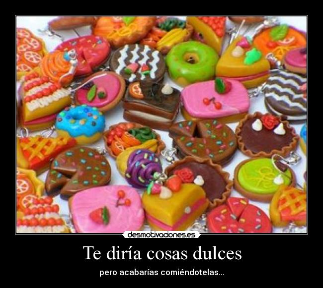 Te diría cosas dulces - pero acabarías comiéndotelas...