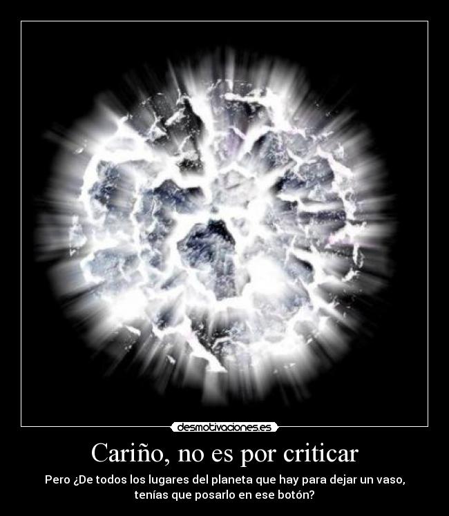 Cariño, no es por criticar - Pero ¿De todos los lugares del planeta que hay para dejar un vaso,
tenías que posarlo en ese botón?