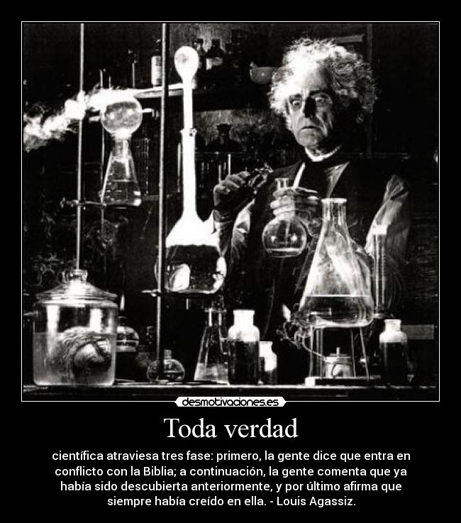 Toda verdad - científica atraviesa tres fase: primero, la gente dice que entra en
conflicto con la Biblia; a continuación, la gente comenta que ya
había sido descubierta anteriormente, y por último afirma que
siempre había creído en ella. - Louis Agassiz.