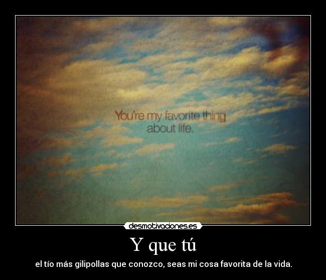 Y que tú - el tío más gilipollas que conozco, seas mi cosa favorita de la vida.