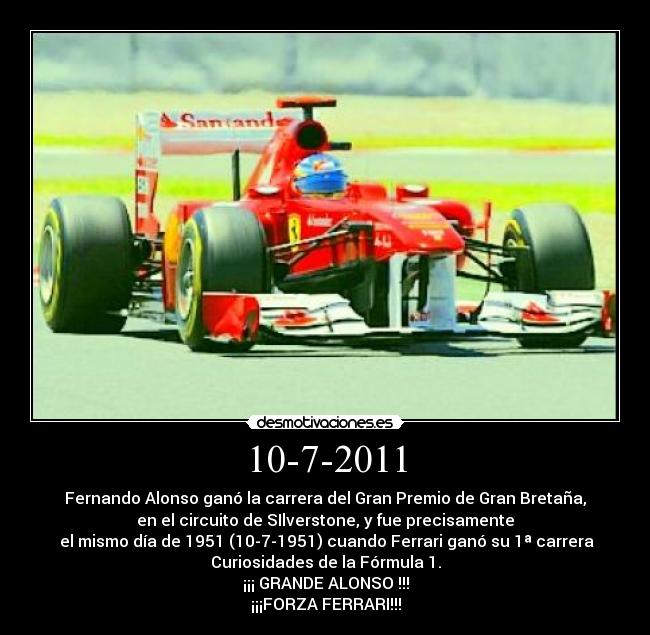 10-7-2011 - Fernando Alonso ganó la carrera del Gran Premio de Gran Bretaña,
en el circuito de SIlverstone, y fue precisamente
el mismo día de 1951 (10-7-1951) cuando Ferrari ganó su 1ª carrera
Curiosidades de la Fórmula 1.
¡¡¡ GRANDE ALONSO !!!
¡¡¡FORZA FERRARI!!!