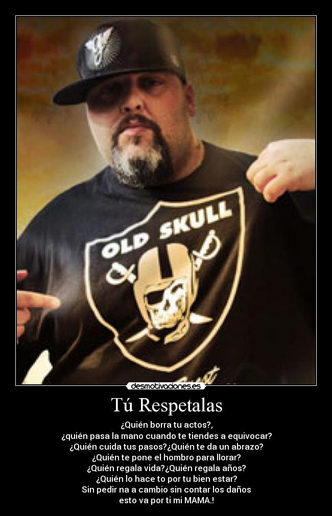 Tú Respetalas - ¿Quién borra tu actos?,
¿quién pasa la mano cuando te tiendes a equivocar?
¿Quién cuida tus pasos?¿Quién te da un abrazo?
¿Quién te pone el hombro para llorar?
¿Quién regala vida?¿Quién regala años?
¿Quién lo hace to por tu bien estar?
Sin pedir na a cambio sin contar los daños
esto va por ti mi MAMA.!