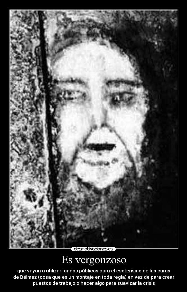 Es vergonzoso - que vayan a utilizar fondos públicos para el esoterismo de las caras
de Bélmez (cosa que es un montaje en toda regla) en vez de para crear
puestos de trabajo o hacer algo para suavizar la crisis