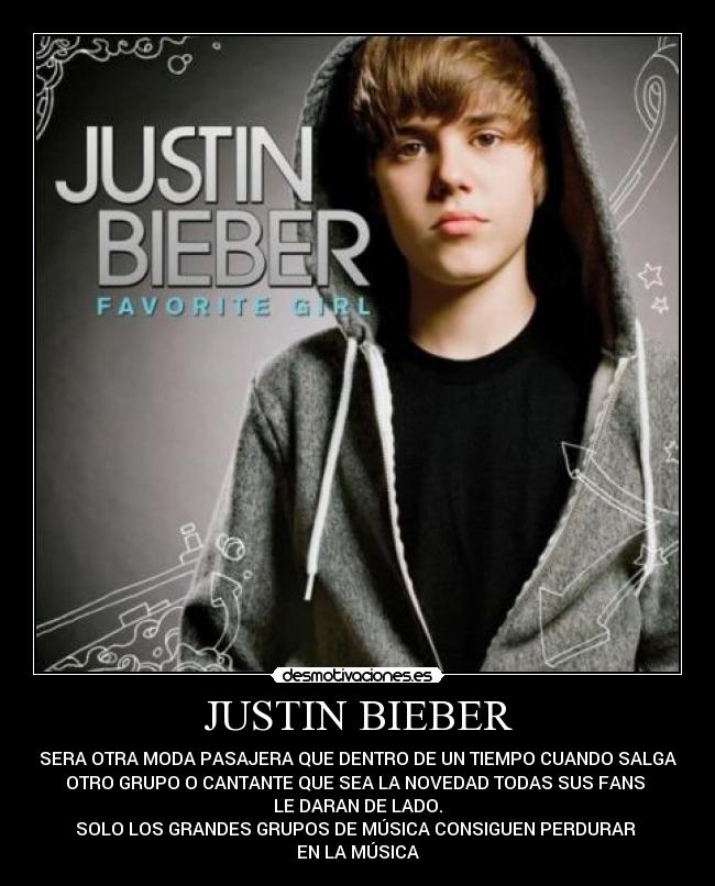 JUSTIN BIEBER - SERA OTRA MODA PASAJERA QUE DENTRO DE UN TIEMPO CUANDO SALGA
OTRO GRUPO O CANTANTE QUE SEA LA NOVEDAD TODAS SUS FANS 
LE DARAN DE LADO.
SOLO LOS GRANDES GRUPOS DE MÚSICA CONSIGUEN PERDURAR 
EN LA MÚSICA