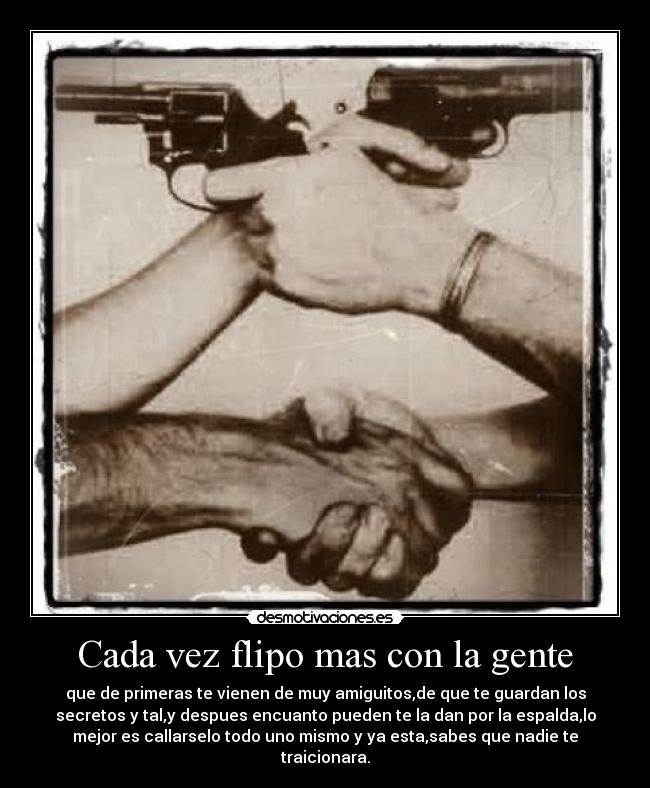 Cada vez flipo mas con la gente - que de primeras te vienen de muy amiguitos,de que te guardan los
secretos y tal,y despues encuanto pueden te la dan por la espalda,lo
mejor es callarselo todo uno mismo y ya esta,sabes que nadie te
traicionara.