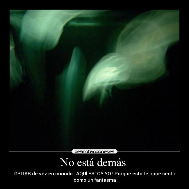 No está demás - GRITAR de vez en cuando : AQUÍ ESTOY YO ! Porque esto te hace sentir
como un fantasma