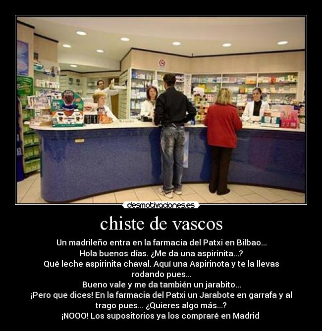chiste de vascos - Un madrileño entra en la farmacia del Patxi en Bilbao...
Hola buenos días. ¿Me da una aspirinita...?
Qué leche aspirinita chaval. Aquí una Aspirinota y te la llevas
rodando pues...
Bueno vale y me da también un jarabito...
¡Pero que dices! En la farmacia del Patxi un Jarabote en garrafa y al
trago pues... ¿Quieres algo más...?
¡NOOO! Los supositorios ya los compraré en Madrid 