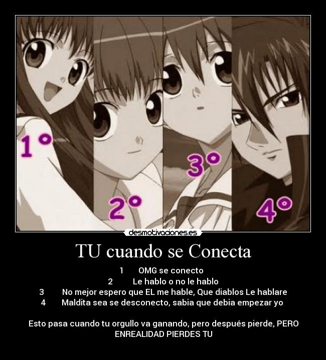TU cuando se Conecta - 1       OMG se conecto  
2          Le hablo o no le hablo
3         No mejor espero que EL me hable, Que diablos Le hablare
4        Maldita sea se desconecto, sabia que debia empezar yo 

Esto pasa cuando tu orgullo va ganando, pero después pierde, PERO
ENREALIDAD PIERDES TU
