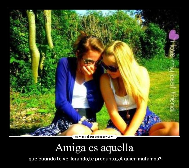 Amiga es aquella - que cuando te ve llorando,te pregunta:¿A quien matamos?