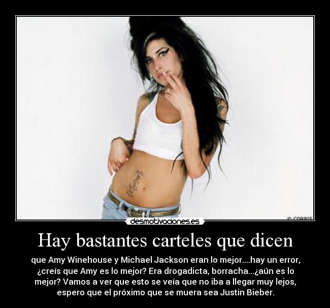 Hay bastantes carteles que dicen - que Amy Winehouse y Michael Jackson eran lo mejor....hay un error,
¿creís que Amy es lo mejor? Era drogadicta, borracha...¿aún es lo
mejor? Vamos a ver que esto se veía que no iba a llegar muy lejos,
espero que el próximo que se muera sea Justin Bieber.