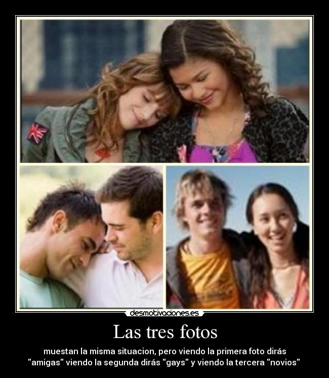 Las tres fotos - muestan la misma situacion, pero viendo la primera foto dirás
amigas viendo la segunda dirás gays y viendo la tercera novios