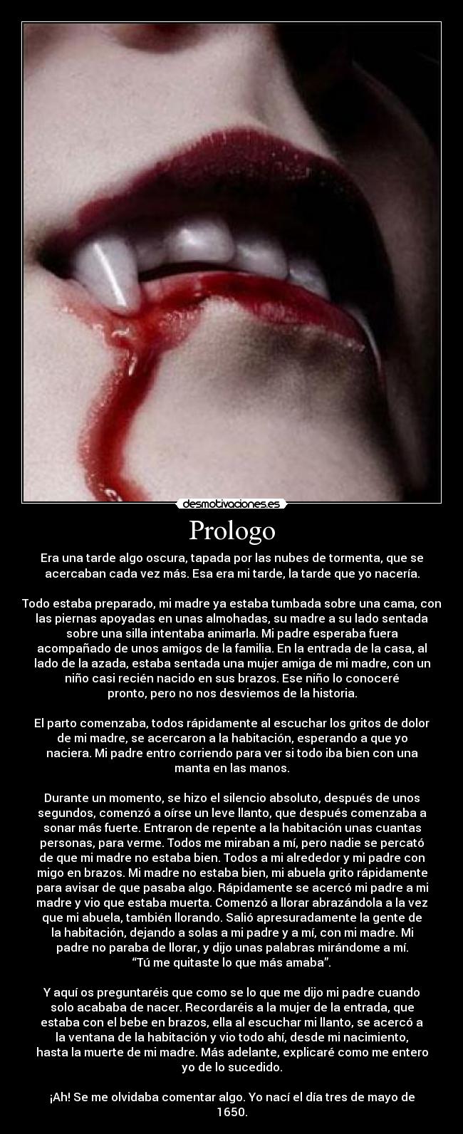 Prologo - Era una tarde algo oscura, tapada por las nubes de tormenta, que se
acercaban cada vez más. Esa era mi tarde, la tarde que yo nacería.
Todo estaba preparado, mi madre ya estaba tumbada sobre una cama, con
las piernas apoyadas en unas almohadas, su madre a su lado sentada
sobre una silla intentaba animarla. Mi padre esperaba fuera
acompañado de unos amigos de la familia. En la entrada de la casa, al
lado de la azada, estaba sentada una mujer amiga de mi madre, con un
niño casi recién nacido en sus brazos. Ese niño lo conoceré
pronto, pero no nos desviemos de la historia.
El parto comenzaba, todos rápidamente al escuchar los gritos de dolor
de mi madre, se acercaron a la habitación, esperando a que yo
naciera. Mi padre entro corriendo para ver si todo iba bien con una
manta en las manos.
Durante un momento, se hizo el silencio absoluto, después de unos
segundos, comenzó a oírse un leve llanto, que después comenzaba a
sonar más fuerte. Entraron de repente a la habitación unas cuantas
personas, para verme. Todos me miraban a mí, pero nadie se percató
de que mi madre no estaba bien. Todos a mi alrededor y mi padre con
migo en brazos. Mi madre no estaba bien, mi abuela grito rápidamente
para avisar de que pasaba algo. Rápidamente se acercó mi padre a mi
madre y vio que estaba muerta. Comenzó a llorar abrazándola a la vez
que mi abuela, también llorando. Salió apresuradamente la gente de
la habitación, dejando a solas a mi padre y a mí, con mi madre. Mi
padre no paraba de llorar, y dijo unas palabras mirándome a mí.
“Tú me quitaste lo que más amaba”.
Y aquí os preguntaréis que como se lo que me dijo mi padre cuando
solo acababa de nacer. Recordaréis a la mujer de la entrada, que
estaba con el bebe en brazos, ella al escuchar mi llanto, se acercó a
la ventana de la habitación y vio todo ahí, desde mi nacimiento,
hasta la muerte de mi madre. Más adelante, explicaré como me entero
yo de lo sucedido.
¡Ah! Se me olvidaba comentar algo. Yo nací el día tres de mayo de
1650.