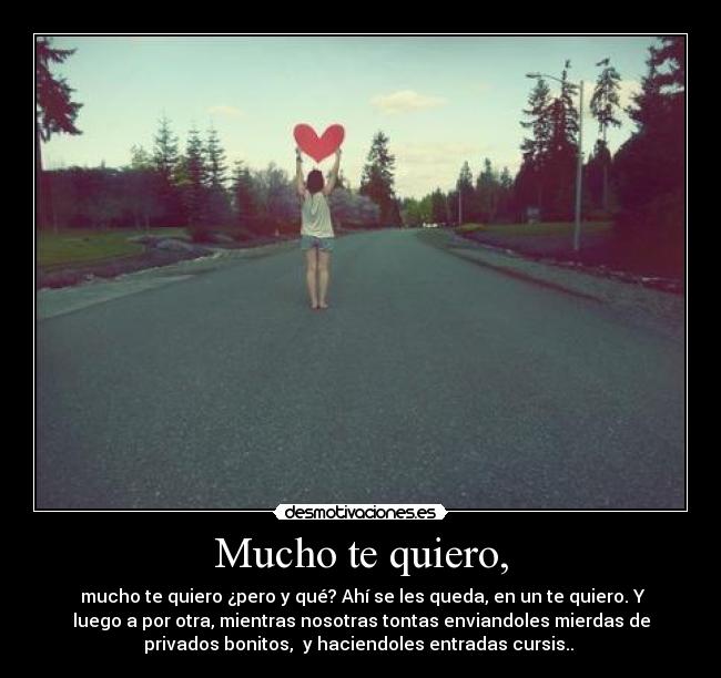 Mucho te quiero, - mucho te quiero ¿pero y qué? Ahí se les queda, en un te quiero. Y
luego a por otra, mientras nosotras tontas enviandoles mierdas de
privados bonitos, y haciendoles entradas cursis..