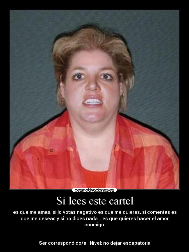 Si lees este cartel - es que me amas, si lo votas negativo es que me quieres, si comentas es
que me deseas y si no dices nada... es que quieres hacer el amor
conmigo.


Ser correspondido/a.  Nivel: no dejar escapatoria