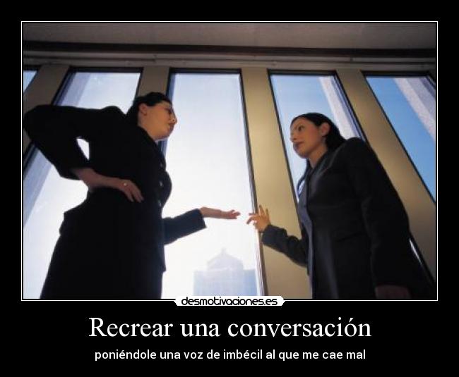 Recrear una conversación - poniéndole una voz de imbécil al que me cae mal