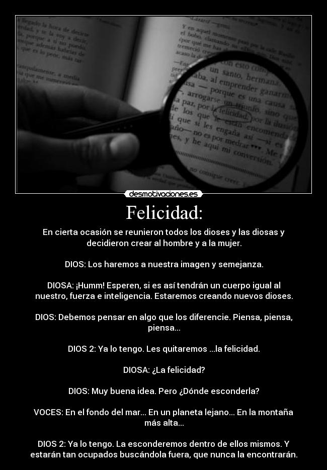 Felicidad: - En cierta ocasión se reunieron todos los dioses y las diosas y
decidieron crear al hombre y a la mujer.

DIOS: Los haremos a nuestra imagen y semejanza.

DIOSA: ¡Humm! Esperen, si es así tendrán un cuerpo igual al
nuestro, fuerza e inteligencia. Estaremos creando nuevos dioses.

DIOS: Debemos pensar en algo que los diferencie. Piensa, piensa,
piensa...

DIOS 2: Ya lo tengo. Les quitaremos ...la felicidad.

DIOSA: ¿La felicidad?

DIOS: Muy buena idea. Pero ¿Dónde esconderla?

VOCES: En el fondo del mar... En un planeta lejano... En la montaña
más alta...

DIOS 2: Ya lo tengo. La esconderemos dentro de ellos mismos. Y
estarán tan ocupados buscándola fuera, que nunca la encontrarán.