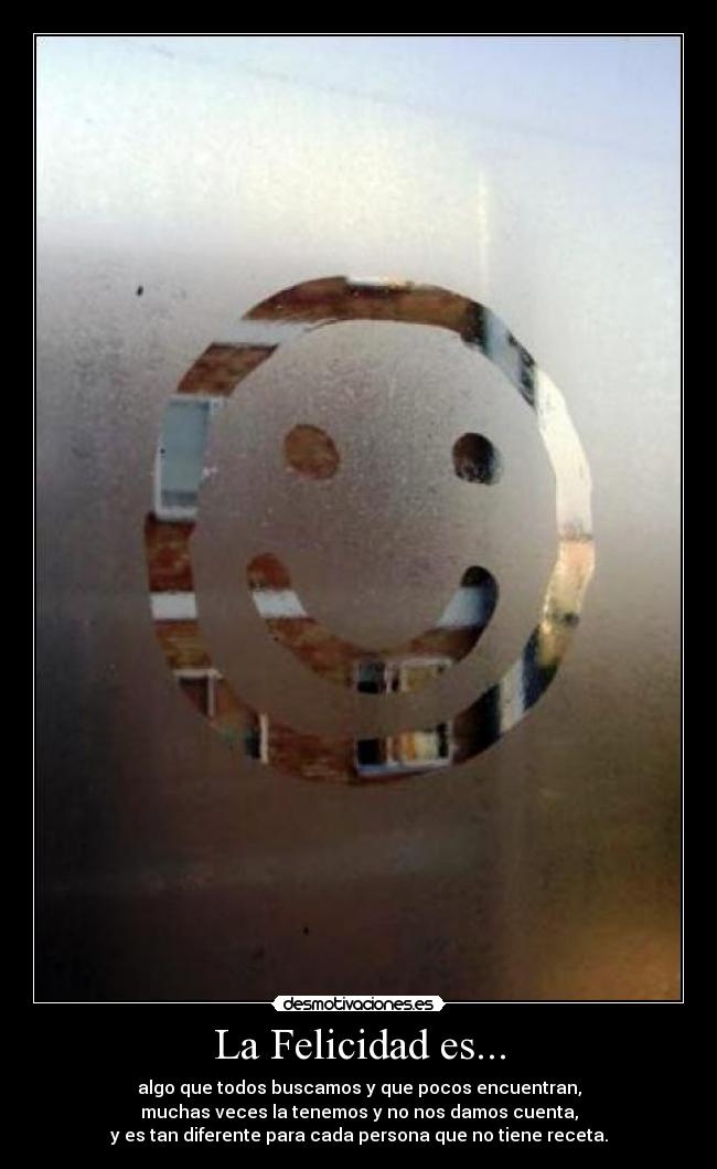 La Felicidad es... - algo que todos buscamos y que pocos encuentran,
muchas veces la tenemos y no nos damos cuenta,
y es tan diferente para cada persona que no tiene receta.