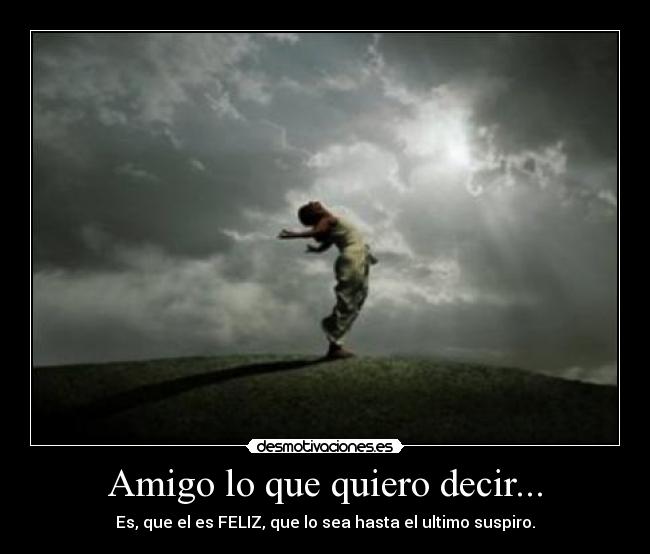 Amigo lo que quiero decir... - Es, que el es FELIZ, que lo sea hasta el ultimo suspiro.