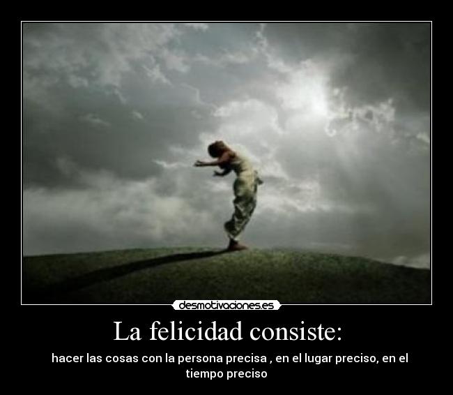 La felicidad consiste: -   hacer las cosas con la persona precisa , en el lugar preciso, en el tiempo preciso