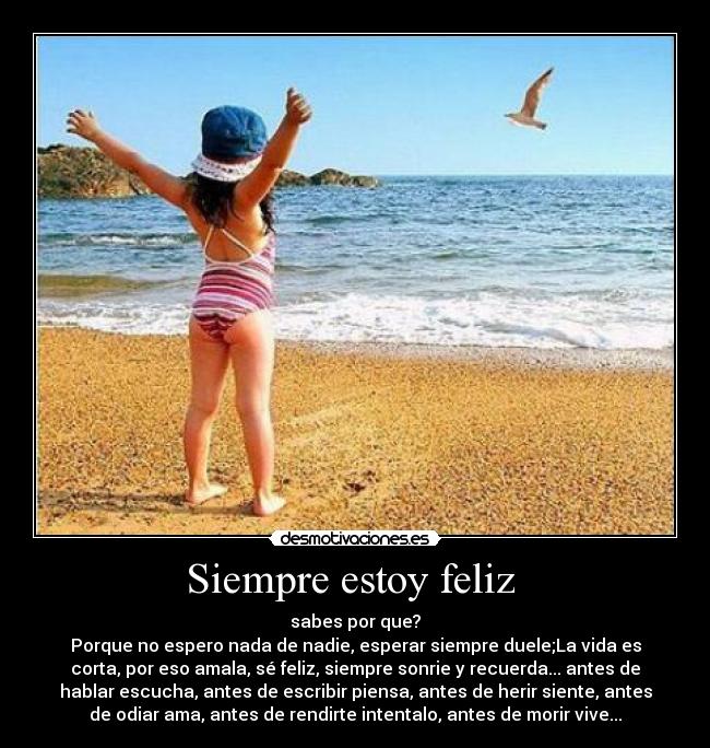 Siempre estoy feliz - sabes por que?
Porque no espero nada de nadie, esperar siempre duele;La vida es
corta, por eso amala, sé feliz, siempre sonrie y recuerda... antes de
hablar escucha, antes de escribir piensa, antes de herir siente, antes
de odiar ama, antes de rendirte intentalo, antes de morir vive...
