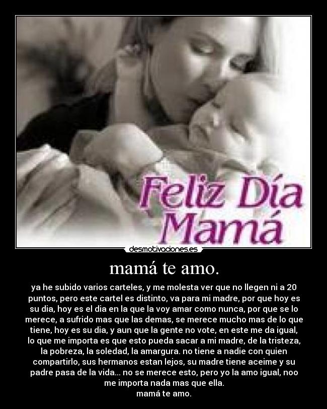 mamá te amo. - ya he subido varios carteles, y me molesta ver que no llegen ni a 20
puntos, pero este cartel es distinto, va para mi madre, por que hoy es
su dia, hoy es el dia en la que la voy amar como nunca, por que se lo
merece, a sufrido mas que las demas, se merece mucho mas de lo que
tiene, hoy es su dia, y aun que la gente no vote, en este me da igual,
lo que me importa es que esto pueda sacar a mi madre, de la tristeza,
la pobreza, la soledad, la amargura. no tiene a nadie con quien
compartirlo, sus hermanos estan lejos, su madre tiene aceime y su
padre pasa de la vida... no se merece esto, pero yo la amo igual, noo
me importa nada mas que ella.
mamá te amo.