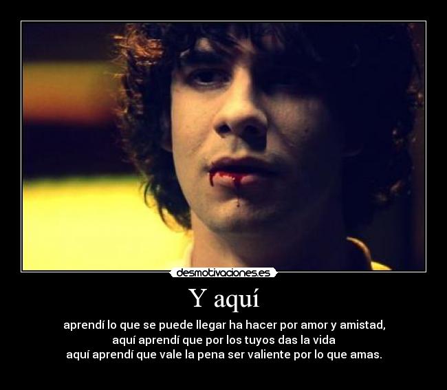 Y aquí - aprendí lo que se puede llegar ha hacer por amor y amistad,
aquí aprendí que por los tuyos das la vida
aquí aprendí que vale la pena ser valiente por lo que amas.
