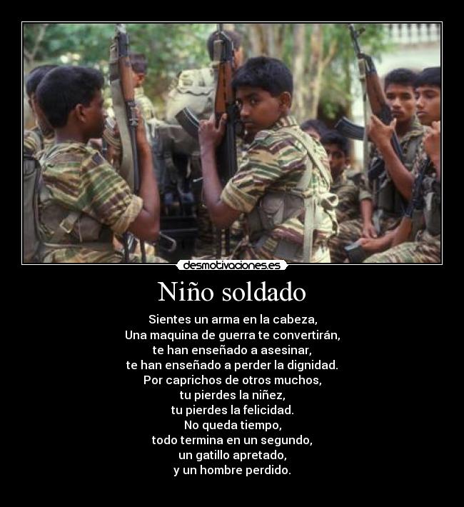 Niño soldado - Sientes un arma en la cabeza,
Una maquina de guerra te convertirán,
te han enseñado a asesinar,
te han enseñado a perder la dignidad.
Por caprichos de otros muchos,
tu pierdes la niñez,
tu pierdes la felicidad.
No queda tiempo,
todo termina en un segundo,
un gatillo apretado,
y un hombre perdido.
