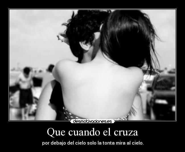 Que cuando el cruza - por debajo del cielo solo la tonta mira al cielo.