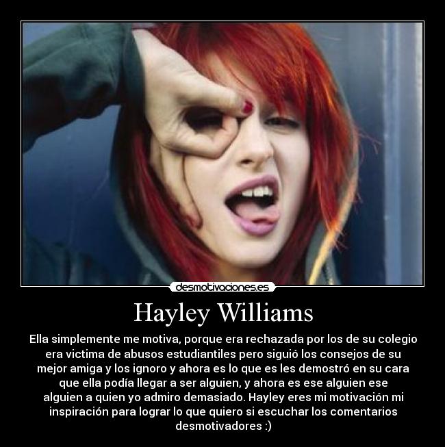 Hayley Williams - Ella simplemente me motiva, porque era rechazada por los de su colegio
era victima de abusos estudiantiles pero siguió los consejos de su
mejor amiga y los ignoro y ahora es lo que es les demostró en su cara
que ella podía llegar a ser alguien, y ahora es ese alguien ese
alguien a quien yo admiro demasiado. Hayley eres mi motivación mi
inspiración para lograr lo que quiero si escuchar los comentarios
desmotivadores :)