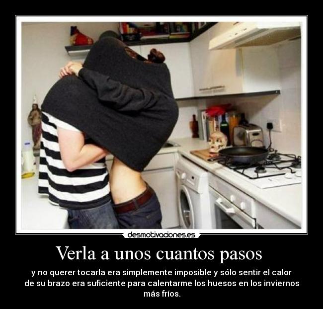 Verla a unos cuantos pasos  - y no querer tocarla era simplemente imposible y sólo sentir el calor
de su brazo era suficiente para calentarme los huesos en los inviernos
más fríos.