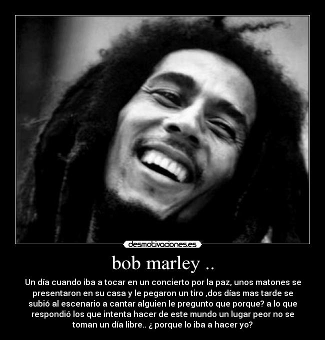 bob marley .. - Un día cuando iba a tocar en un concierto por la paz, unos matones se
presentaron en su casa y le pegaron un tiro ,dos días mas tarde se
subió al escenario a cantar alguien le pregunto que porque? a lo que
respondió los que intenta hacer de este mundo un lugar peor no se
toman un día libre.. ¿ porque lo iba a hacer yo?