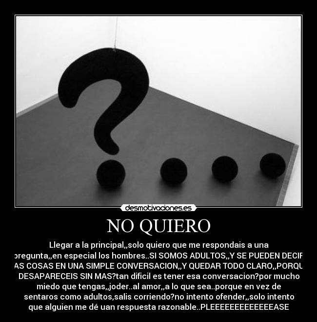 NO QUIERO - Llegar a la principal,,solo quiero que me respondais a una
pregunta,,en especial los hombres..SI SOMOS ADULTOS,,Y SE PUEDEN DECIR
LAS COSAS EN UNA SIMPLE CONVERSACION,,Y QUEDAR TODO CLARO,,PORQUE
DESAPARECEIS SIN MAS?tan dificil es tener esa conversacion?por mucho
miedo que tengas,,joder..al amor,,a lo que sea..porque en vez de
sentaros como adultos,salis corriendo?no intento ofender,,solo intento
que alguien me dé uan respuesta razonable..PLEEEEEEEEEEEEEASE